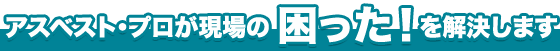 アスベスト・プロが現場の 困った!を解決します